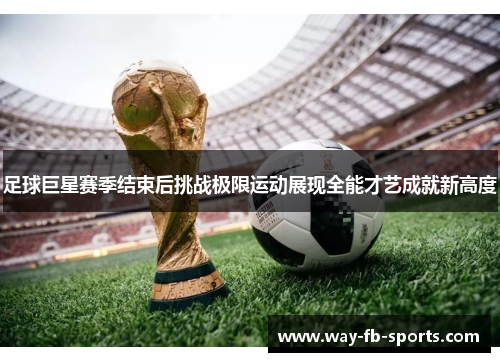 足球巨星赛季结束后挑战极限运动展现全能才艺成就新高度