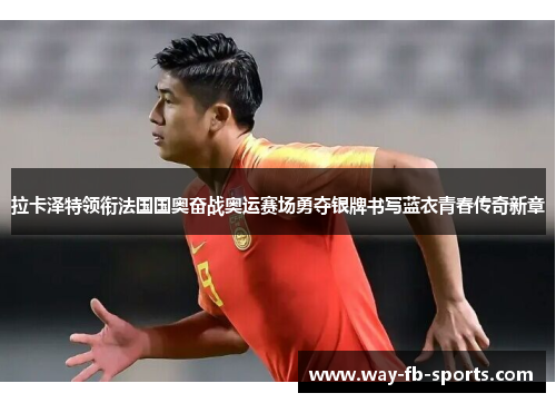 拉卡泽特领衔法国国奥奋战奥运赛场勇夺银牌书写蓝衣青春传奇新章 拉卡泽特领衔法国国奥奋战奥运赛场勇夺银牌书写蓝衣青春传奇新章