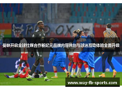 曼联开启全球社媒合作新纪元品牌内容共创与球迷互动体验全面升级 曼联开启全球社媒合作新纪元品牌内容共创与球迷互动体验全面升级